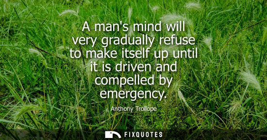 Small: A mans mind will very gradually refuse to make itself up until it is driven and compelled by emergency