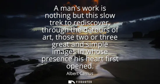 Small: A mans work is nothing but this slow trek to rediscover, through the detours of art, those two or three great 