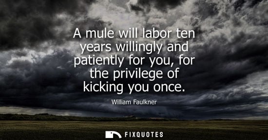 Small: A mule will labor ten years willingly and patiently for you, for the privilege of kicking you once