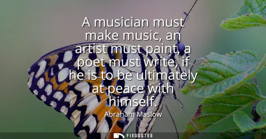 Small: A musician must make music, an artist must paint, a poet must write, if he is to be ultimately at peace with h