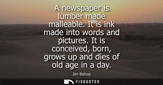 Small: A newspaper is lumber made malleable. It is ink made into words and pictures. It is conceived, born, grows up 