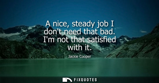 Small: A nice, steady job I dont need that bad. Im not that satisfied with it