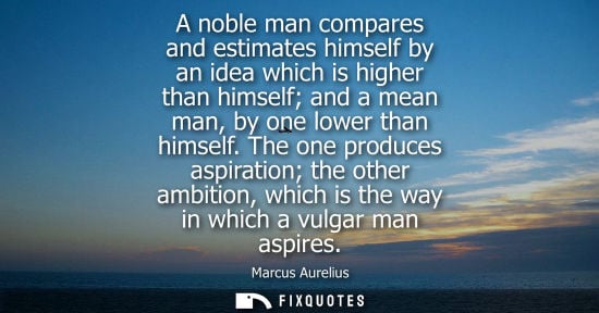 Small: A noble man compares and estimates himself by an idea which is higher than himself and a mean man, by one lowe