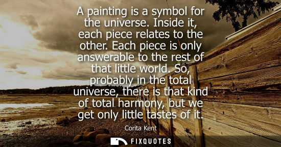 Small: A painting is a symbol for the universe. Inside it, each piece relates to the other. Each piece is only