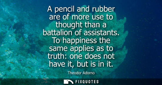 Small: A pencil and rubber are of more use to thought than a battalion of assistants. To happiness the same ap
