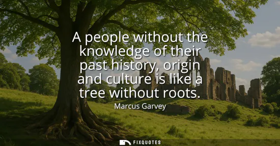 Small: A people without the knowledge of their past history, origin and culture is like a tree without roots