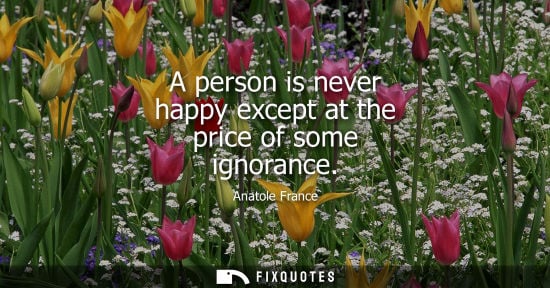 Small: Anatole France: A person is never happy except at the price of some ignorance