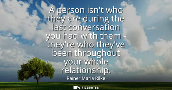 Small: A person isnt who they are during the last conversation you had with them - theyre who theyve been throughout 