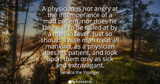 Small: A physician is not angry at the intemperance of a mad patient, nor does he take it ill to be railed at by a ma