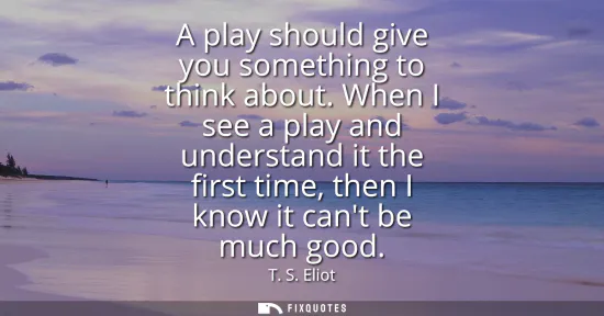 Small: A play should give you something to think about. When I see a play and understand it the first time, then I kn