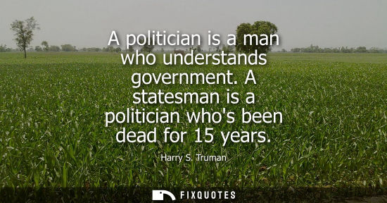 Small: A politician is a man who understands government. A statesman is a politician whos been dead for 15 yea