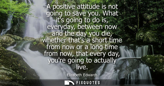 Small: A positive attitude is not going to save you. What its going to do is, everyday, between now and the da