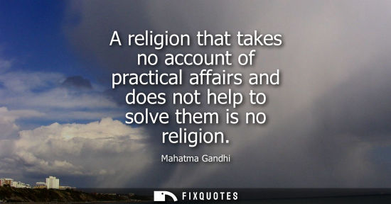 Small: A religion that takes no account of practical affairs and does not help to solve them is no religion - Mahatma