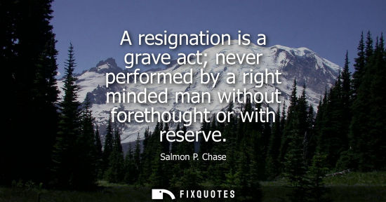 Small: A resignation is a grave act never performed by a right minded man without forethought or with reserve