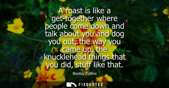Small: A roast is like a get-together where people come down and talk about you and dog you out, the way you c