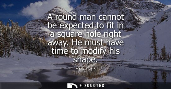 Small: A round man cannot be expected to fit in a square hole right away. He must have time to modify his shape