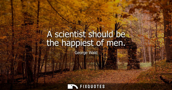 Small: A scientist should be the happiest of men - George Wald