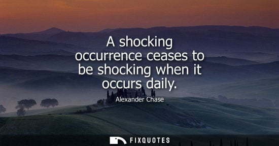 Small: A shocking occurrence ceases to be shocking when it occurs daily - Alexander Chase
