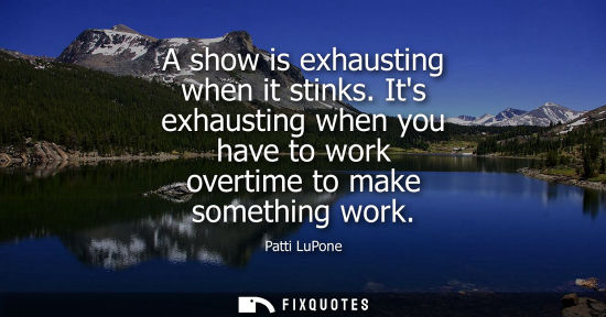 Small: A show is exhausting when it stinks. Its exhausting when you have to work overtime to make something wo