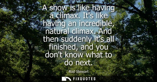 Small: A show is like having a climax. Its like having an incredible, natural climax. And then suddenly its al