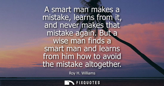 Small: A smart man makes a mistake, learns from it, and never makes that mistake again. But a wise man finds a