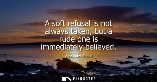 Small: A soft refusal is not always taken, but a rude one is immediately believed - Alexander Chase