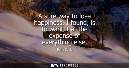 Small: A sure way to lose happiness, I found, is to want it at the expense of everything else - Bette Davis