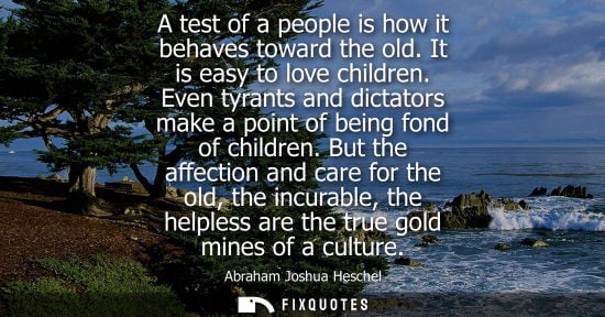 Small: A test of a people is how it behaves toward the old. It is easy to love children. Even tyrants and dictators m