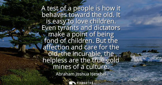 Small: A test of a people is how it behaves toward the old. It is easy to love children. Even tyrants and dictators m