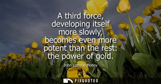 Small: A third force, developing itself more slowly, becomes even more potent than the rest: the power of gold