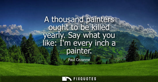 Small: A thousand painters ought to be killed yearly. Say what you like: Im every inch a painter