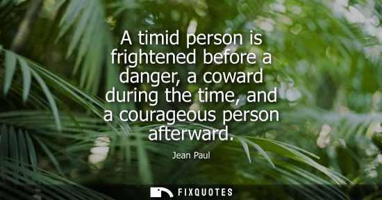 Small: A timid person is frightened before a danger, a coward during the time, and a courageous person afterwa
