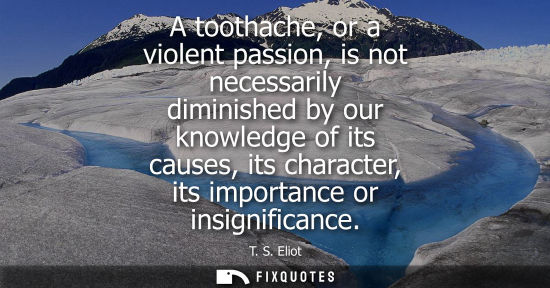 Small: A toothache, or a violent passion, is not necessarily diminished by our knowledge of its causes, its character