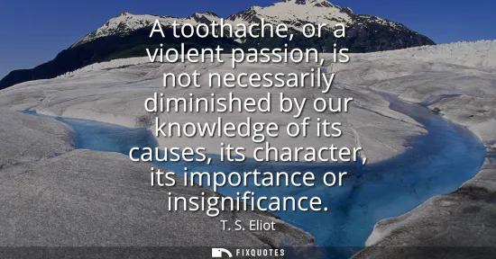 Small: A toothache, or a violent passion, is not necessarily diminished by our knowledge of its causes, its character