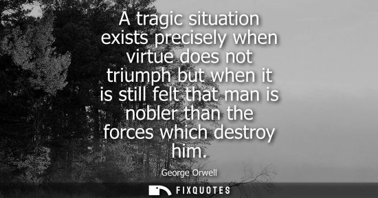 Small: A tragic situation exists precisely when virtue does not triumph but when it is still felt that man is 
