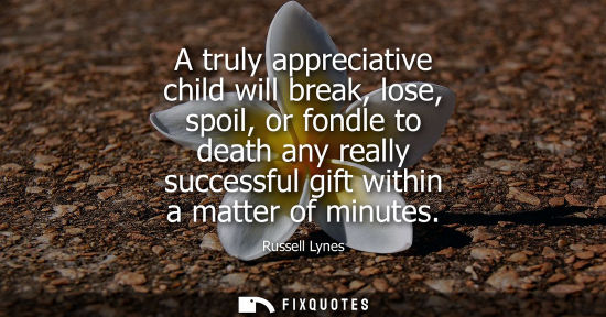 Small: A truly appreciative child will break, lose, spoil, or fondle to death any really successful gift withi