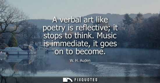 Small: W. H. Auden: A verbal art like poetry is reflective it stops to think. Music is immediate, it goes on to becom