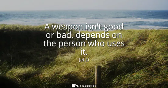Small: A weapon isnt good or bad, depends on the person who uses it