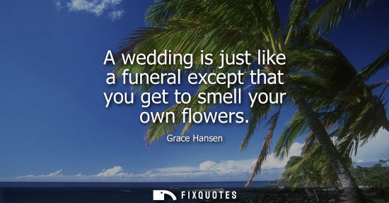 Small: A wedding is just like a funeral except that you get to smell your own flowers