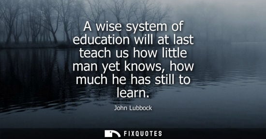 Small: A wise system of education will at last teach us how little man yet knows, how much he has still to lea