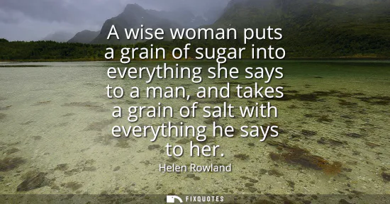 Small: A wise woman puts a grain of sugar into everything she says to a man, and takes a grain of salt with everythin