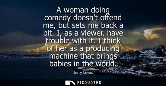 Small: A woman doing comedy doesnt offend me, but sets me back a bit. I, as a viewer, have trouble with it.