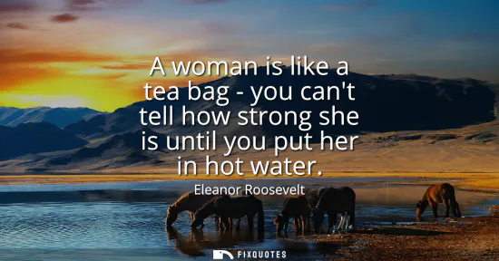 Small: A woman is like a tea bag - you cant tell how strong she is until you put her in hot water