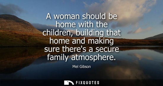Small: Mel Gibson - A woman should be home with the children, building that home and making sure theres a secure fami