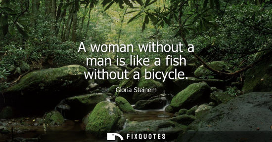 Small: A woman without a man is like a fish without a bicycle - Gloria Steinem