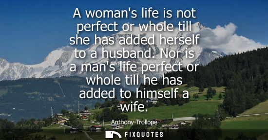 Small: A womans life is not perfect or whole till she has added herself to a husband. Nor is a mans life perfe