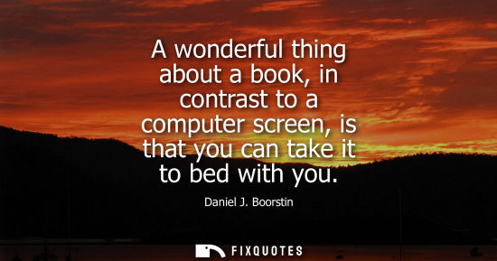 Small: Daniel J. Boorstin - A wonderful thing about a book, in contrast to a computer screen, is that you can take it