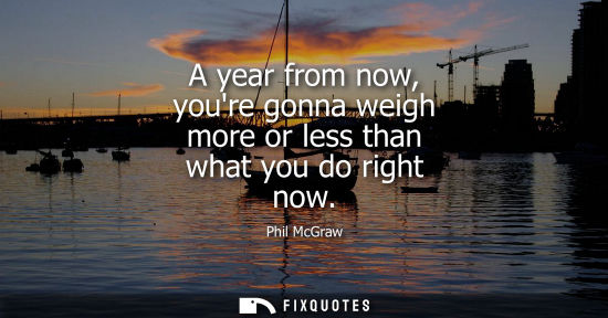 Small: A year from now, youre gonna weigh more or less than what you do right now