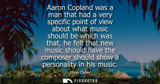 Small: Aaron Copland was a man that had a very specific point of view about what music should be which was tha