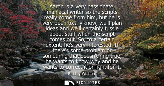 Small: Aaron is a very passionate, maniacal writer so the scripts really come from him, but he is very open to